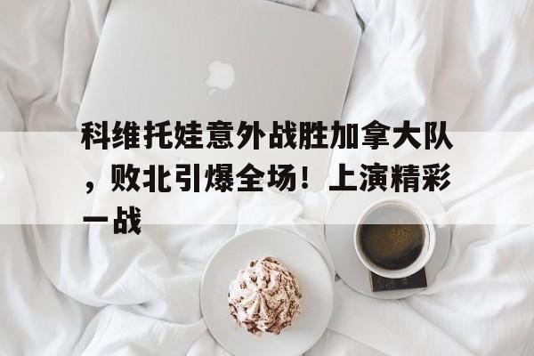 爱游戏入口-科维托娃意外战胜加拿大队，败北引爆全场！上演精彩一战的简单介绍