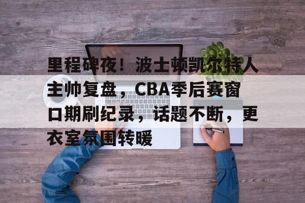 爱游戏中国平台-关于里程碑夜！波士顿凯尔特人主帅复盘，CBA季后赛窗口期刷纪录，话题不断，更衣室氛围转暖的信息